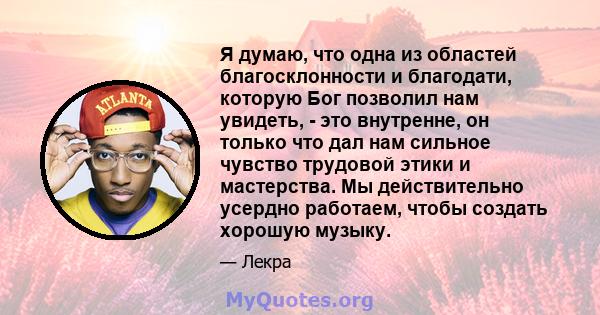 Я думаю, что одна из областей благосклонности и благодати, которую Бог позволил нам увидеть, - это внутренне, он только что дал нам сильное чувство трудовой этики и мастерства. Мы действительно усердно работаем, чтобы