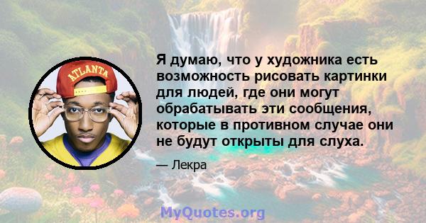 Я думаю, что у художника есть возможность рисовать картинки для людей, где они могут обрабатывать эти сообщения, которые в противном случае они не будут открыты для слуха.