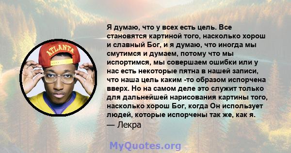 Я думаю, что у всех есть цель. Все становятся картиной того, насколько хорош и славный Бог, и я думаю, что иногда мы смутимся и думаем, потому что мы испортимся, мы совершаем ошибки или у нас есть некоторые пятна в