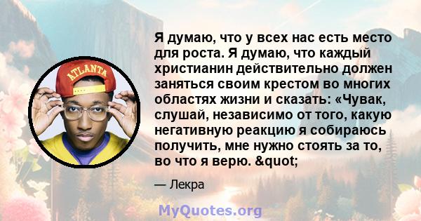 Я думаю, что у всех нас есть место для роста. Я думаю, что каждый христианин действительно должен заняться своим крестом во многих областях жизни и сказать: «Чувак, слушай, независимо от того, какую негативную реакцию я 