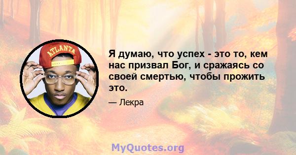 Я думаю, что успех - это то, кем нас призвал Бог, и сражаясь со своей смертью, чтобы прожить это.