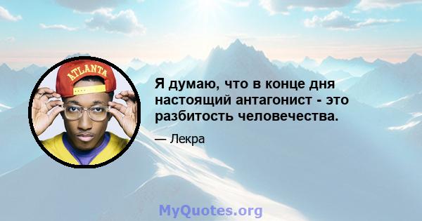 Я думаю, что в конце дня настоящий антагонист - это разбитость человечества.