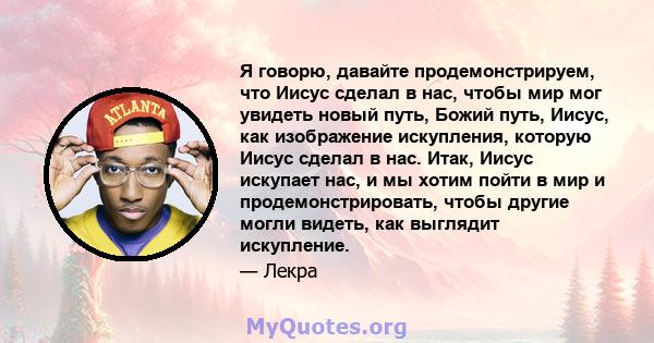 Я говорю, давайте продемонстрируем, что Иисус сделал в нас, чтобы мир мог увидеть новый путь, Божий путь, Иисус, как изображение искупления, которую Иисус сделал в нас. Итак, Иисус искупает нас, и мы хотим пойти в мир и 