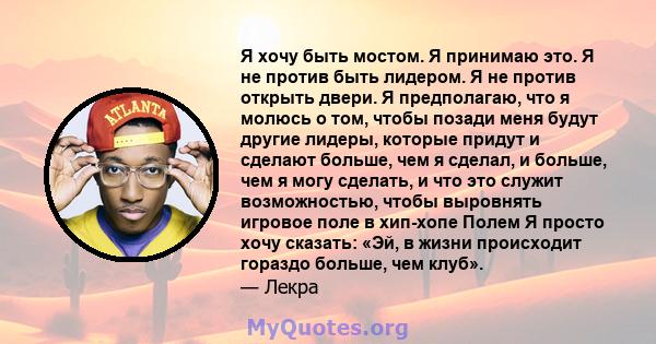 Я хочу быть мостом. Я принимаю это. Я не против быть лидером. Я не против открыть двери. Я предполагаю, что я молюсь о том, чтобы позади меня будут другие лидеры, которые придут и сделают больше, чем я сделал, и больше, 