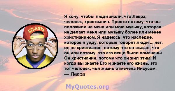 Я хочу, чтобы люди знали, что Лекра, человек, христианин. Просто потому, что вы положили на меня или мою музыку, которая не делает меня или музыку более или менее христианином. Я надеюсь, что наследие, которое я уйду,