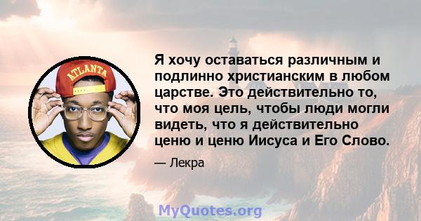 Я хочу оставаться различным и подлинно христианским в любом царстве. Это действительно то, что моя цель, чтобы люди могли видеть, что я действительно ценю и ценю Иисуса и Его Слово.