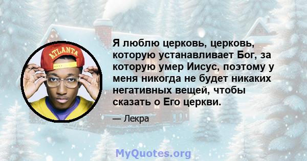 Я люблю церковь, церковь, которую устанавливает Бог, за которую умер Иисус, поэтому у меня никогда не будет никаких негативных вещей, чтобы сказать о Его церкви.