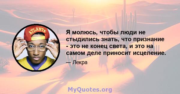 Я молюсь, чтобы люди не стыдились знать, что признание - это не конец света, и это на самом деле приносит исцеление.