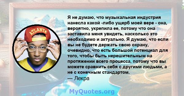 Я не думаю, что музыкальная индустрия нанесла какой -либо ущерб моей вере - она, вероятно, укрепила ее, потому что она заставила меня увидеть, насколько это необходимо и актуально. Я думаю, что если вы не будете держать 