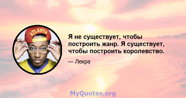 Я не существует, чтобы построить жанр. Я существует, чтобы построить королевство.