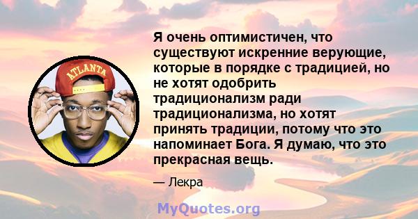 Я очень оптимистичен, что существуют искренние верующие, которые в порядке с традицией, но не хотят одобрить традиционализм ради традиционализма, но хотят принять традиции, потому что это напоминает Бога. Я думаю, что