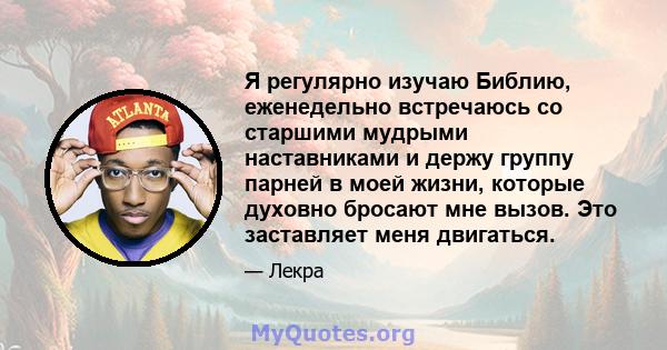 Я регулярно изучаю Библию, еженедельно встречаюсь со старшими мудрыми наставниками и держу группу парней в моей жизни, которые духовно бросают мне вызов. Это заставляет меня двигаться.