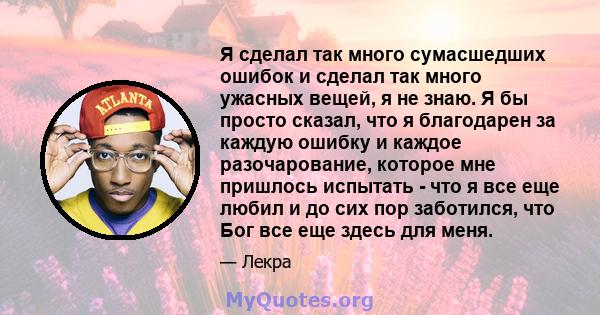 Я сделал так много сумасшедших ошибок и сделал так много ужасных вещей, я не знаю. Я бы просто сказал, что я благодарен за каждую ошибку и каждое разочарование, которое мне пришлось испытать - что я все еще любил и до