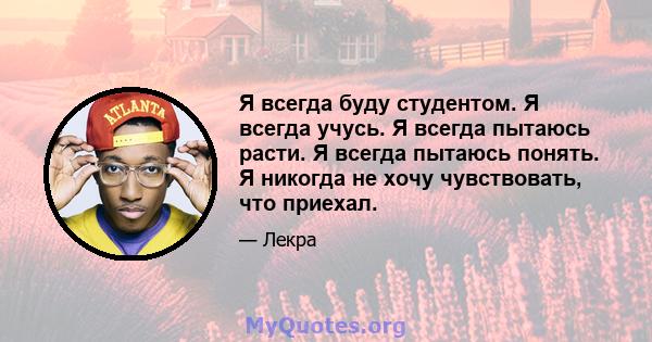 Я всегда буду студентом. Я всегда учусь. Я всегда пытаюсь расти. Я всегда пытаюсь понять. Я никогда не хочу чувствовать, что приехал.