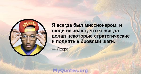 Я всегда был миссионером, и люди не знают, что я всегда делал некоторые стратегические и поднятые бровями шаги.