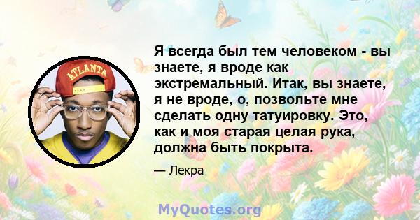 Я всегда был тем человеком - вы знаете, я вроде как экстремальный. Итак, вы знаете, я не вроде, о, позвольте мне сделать одну татуировку. Это, как и моя старая целая рука, должна быть покрыта.