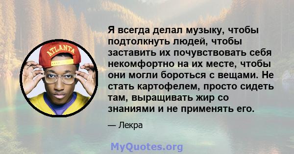 Я всегда делал музыку, чтобы подтолкнуть людей, чтобы заставить их почувствовать себя некомфортно на их месте, чтобы они могли бороться с вещами. Не стать картофелем, просто сидеть там, выращивать жир со знаниями и не