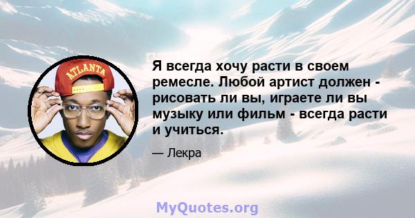 Я всегда хочу расти в своем ремесле. Любой артист должен - рисовать ли вы, играете ли вы музыку или фильм - всегда расти и учиться.