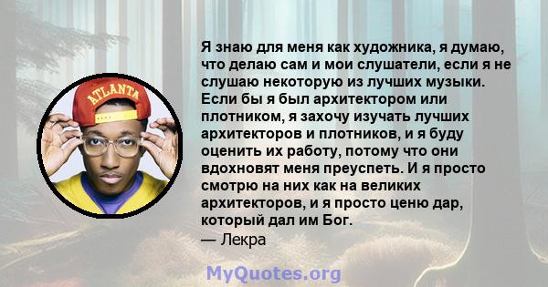 Я знаю для меня как художника, я думаю, что делаю сам и мои слушатели, если я не слушаю некоторую из лучших музыки. Если бы я был архитектором или плотником, я захочу изучать лучших архитекторов и плотников, и я буду