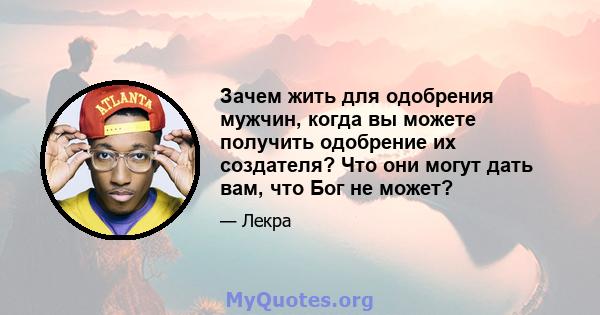 Зачем жить для одобрения мужчин, когда вы можете получить одобрение их создателя? Что они могут дать вам, что Бог не может?