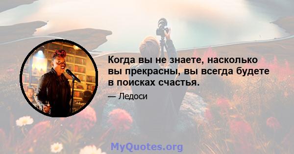 Когда вы не знаете, насколько вы прекрасны, вы всегда будете в поисках счастья.