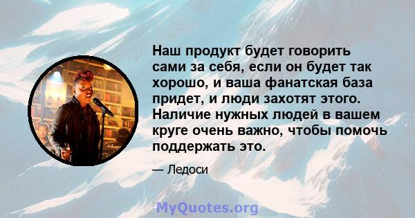 Наш продукт будет говорить сами за себя, если он будет так хорошо, и ваша фанатская база придет, и люди захотят этого. Наличие нужных людей в вашем круге очень важно, чтобы помочь поддержать это.