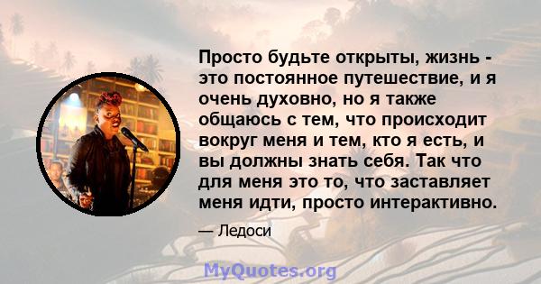 Просто будьте открыты, жизнь - это постоянное путешествие, и я очень духовно, но я также общаюсь с тем, что происходит вокруг меня и тем, кто я есть, и вы должны знать себя. Так что для меня это то, что заставляет меня