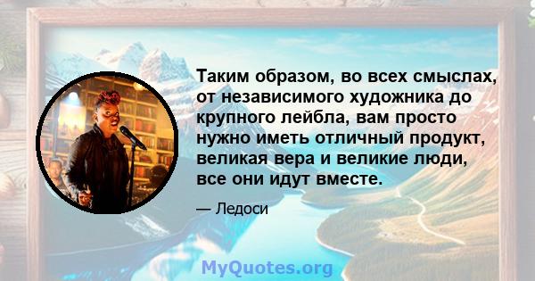 Таким образом, во всех смыслах, от независимого художника до крупного лейбла, вам просто нужно иметь отличный продукт, великая вера и великие люди, все они идут вместе.