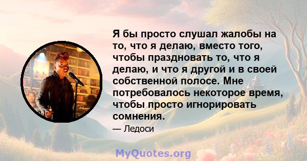 Я бы просто слушал жалобы на то, что я делаю, вместо того, чтобы праздновать то, что я делаю, и что я другой и в своей собственной полосе. Мне потребовалось некоторое время, чтобы просто игнорировать сомнения.