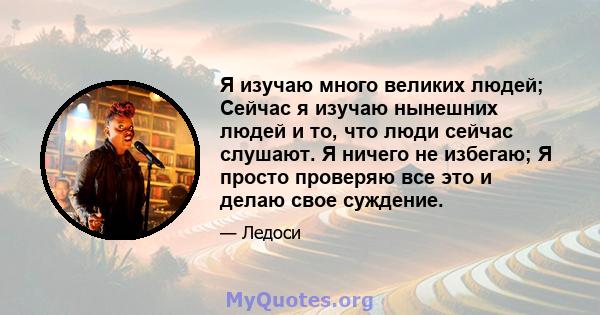 Я изучаю много великих людей; Сейчас я изучаю нынешних людей и то, что люди сейчас слушают. Я ничего не избегаю; Я просто проверяю все это и делаю свое суждение.