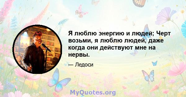 Я люблю энергию и людей; Черт возьми, я люблю людей, даже когда они действуют мне на нервы.