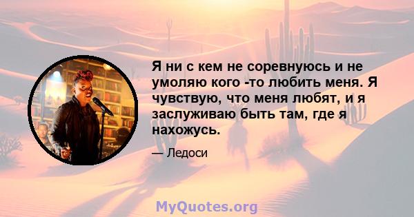 Я ни с кем не соревнуюсь и не умоляю кого -то любить меня. Я чувствую, что меня любят, и я заслуживаю быть там, где я нахожусь.