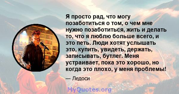 Я просто рад, что могу позаботиться о том, о чем мне нужно позаботиться, жить и делать то, что я люблю больше всего, и это петь. Люди хотят услышать это, купить, увидеть, держать, записывать, бутлег. Меня устраивает,