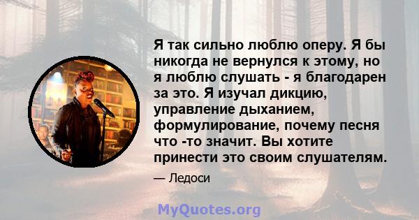 Я так сильно люблю оперу. Я бы никогда не вернулся к этому, но я люблю слушать - я благодарен за это. Я изучал дикцию, управление дыханием, формулирование, почему песня что -то значит. Вы хотите принести это своим