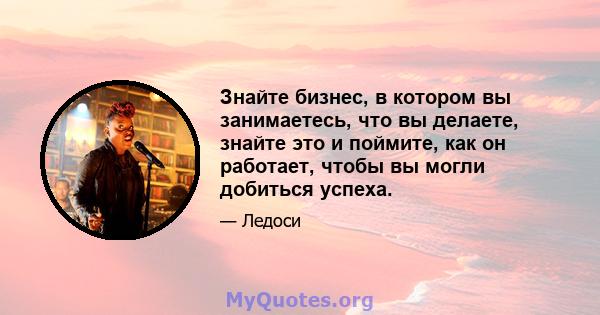 Знайте бизнес, в котором вы занимаетесь, что вы делаете, знайте это и поймите, как он работает, чтобы вы могли добиться успеха.