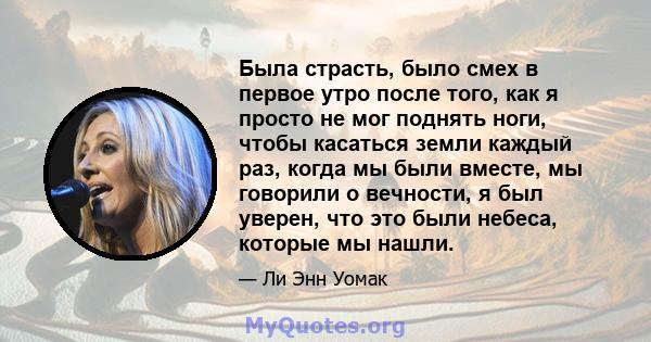 Была страсть, было смех в первое утро после того, как я просто не мог поднять ноги, чтобы касаться земли каждый раз, когда мы были вместе, мы говорили о вечности, я был уверен, что это были небеса, которые мы нашли.