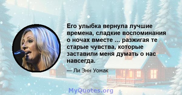 Его улыбка вернула лучшие времена, сладкие воспоминания о ночах вместе ... разжигая те старые чувства, которые заставили меня думать о нас навсегда.