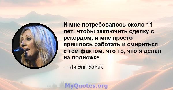 И мне потребовалось около 11 лет, чтобы заключить сделку с рекордом, и мне просто пришлось работать и смириться с тем фактом, что то, что я делал на подножке.