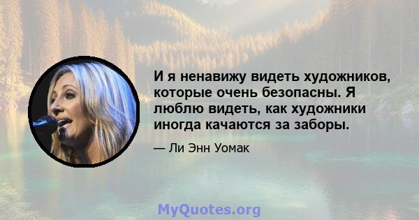 И я ненавижу видеть художников, которые очень безопасны. Я люблю видеть, как художники иногда качаются за заборы.