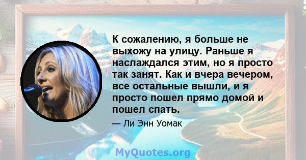 К сожалению, я больше не выхожу на улицу. Раньше я наслаждался этим, но я просто так занят. Как и вчера вечером, все остальные вышли, и я просто пошел прямо домой и пошел спать.