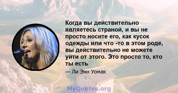 Когда вы действительно являетесь страной, и вы не просто носите его, как кусок одежды или что -то в этом роде, вы действительно не можете уйти от этого. Это просто то, кто ты есть