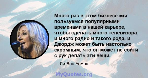 Много раз в этом бизнесе мы пользуемся популярными временами в нашей карьере, чтобы сделать много телевизора и много радио и такого рода, и Джордж может быть настолько скромным, что он может не сойти с рук делать эти