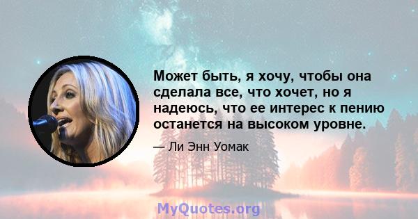 Может быть, я хочу, чтобы она сделала все, что хочет, но я надеюсь, что ее интерес к пению останется на высоком уровне.