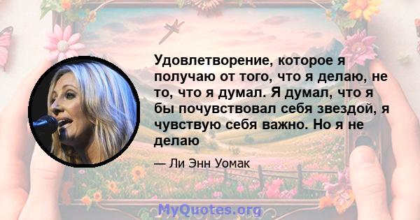 Удовлетворение, которое я получаю от того, что я делаю, не то, что я думал. Я думал, что я бы почувствовал себя звездой, я чувствую себя важно. Но я не делаю