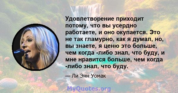 Удовлетворение приходит потому, что вы усердно работаете, и оно окупается. Это не так гламурно, как я думал, но, вы знаете, я ценю это больше, чем когда -либо знал, что буду, и мне нравится больше, чем когда -либо знал, 