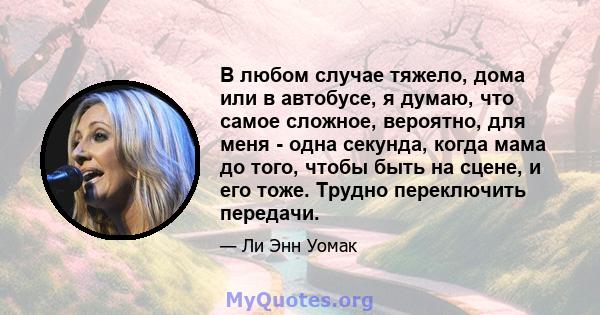 В любом случае тяжело, дома или в автобусе, я думаю, что самое сложное, вероятно, для меня - одна секунда, когда мама до того, чтобы быть на сцене, и его тоже. Трудно переключить передачи.