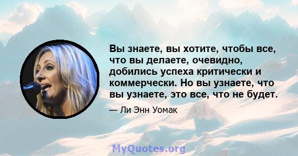 Вы знаете, вы хотите, чтобы все, что вы делаете, очевидно, добились успеха критически и коммерчески. Но вы узнаете, что вы узнаете, это все, что не будет.