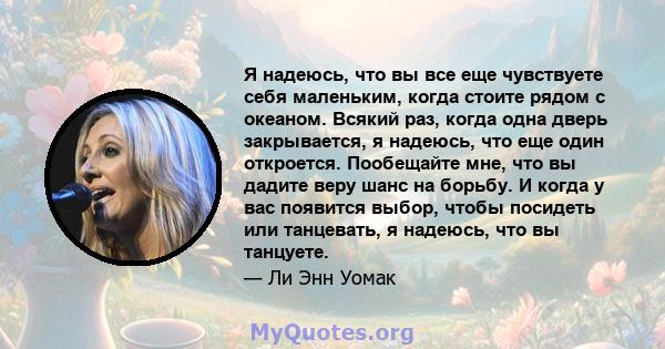 Я надеюсь, что вы все еще чувствуете себя маленьким, когда стоите рядом с океаном. Всякий раз, когда одна дверь закрывается, я надеюсь, что еще один откроется. Пообещайте мне, что вы дадите веру шанс на борьбу. И когда