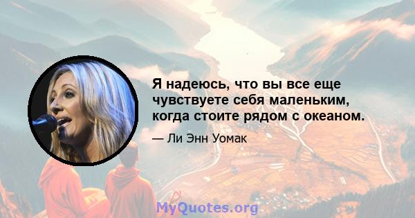 Я надеюсь, что вы все еще чувствуете себя маленьким, когда стоите рядом с океаном.