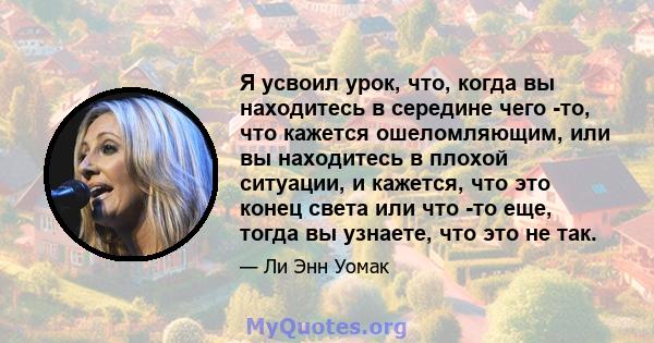 Я усвоил урок, что, когда вы находитесь в середине чего -то, что кажется ошеломляющим, или вы находитесь в плохой ситуации, и кажется, что это конец света или что -то еще, тогда вы узнаете, что это не так.